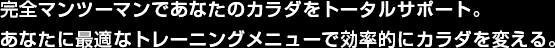 完全マンツーマンであなたのカラダをトータルサポート。あなたに最適なトレーニングメニューで効率的にカラダを変える。